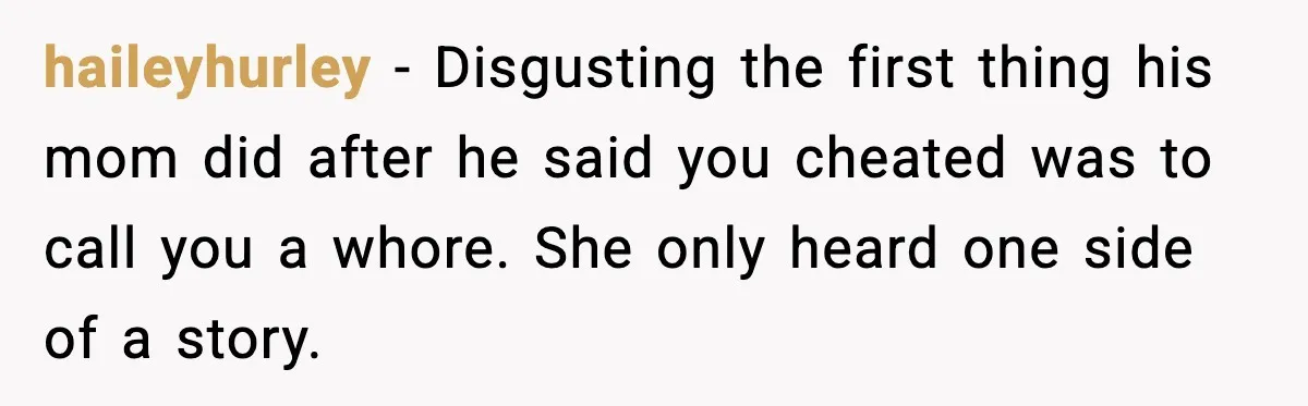 haileyhurley - Disgusting the first thing his mom did after he said you cheated was to call you a whore. She only heard one side of a story.