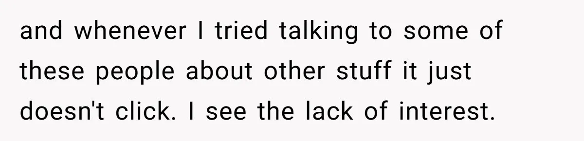 and whenever I tried talking to some of these people about other stuff it just doesn't click. I see the lack of interest.