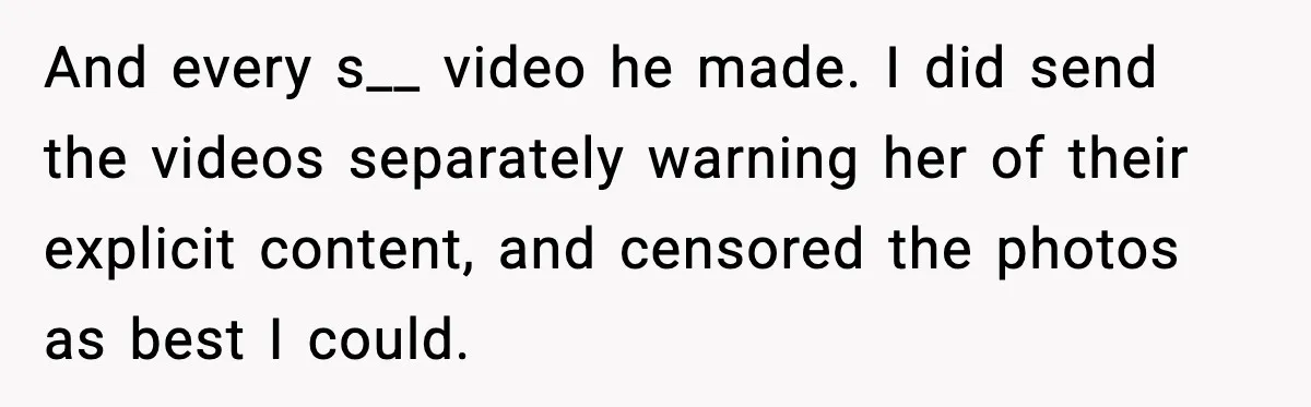 And every s__ video he made. I did send the videos separately warning her of their explicit content, and censored the photos as best I could.