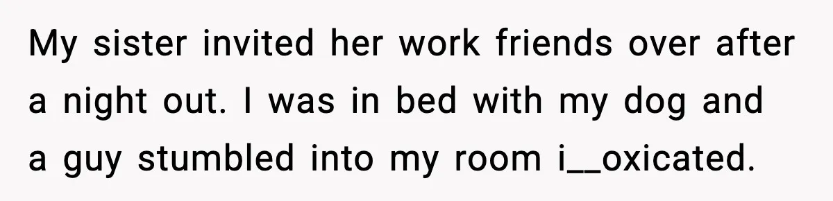My sister invited her work friends over after a night out. I was in bed with my dog and a guy stumbled into my room i__oxicated.
