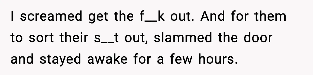 I screamed get the f__k out. And for them to sort their s__t out, slammed the door and stayed awake for a few hours.
