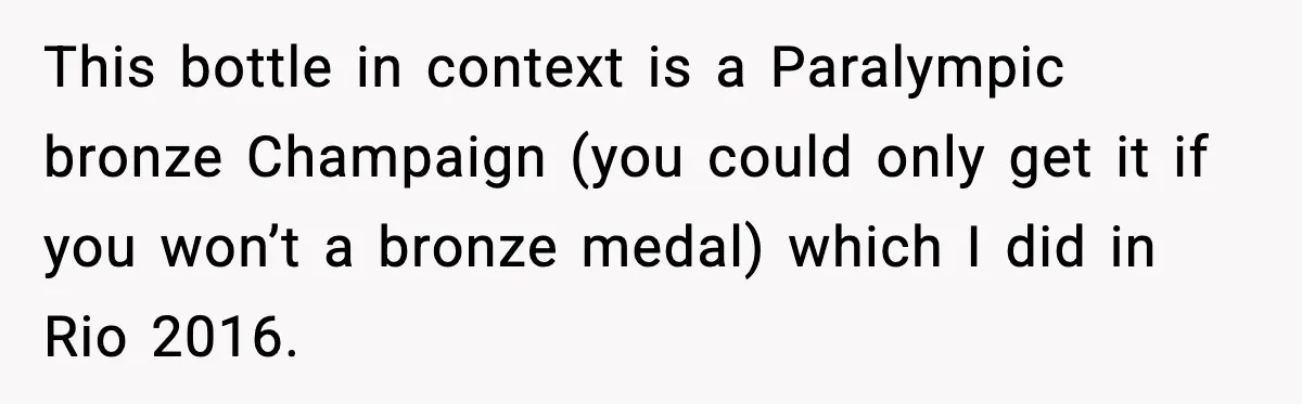 This bottle in context is a Paralympic bronze Champaign (you could only get it if you won’t a bronze medal) which I did in Rio 2016.
