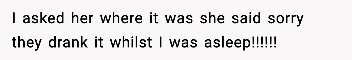 I asked her where it was she said sorry they drank it whilst I was asleep!!!!!!