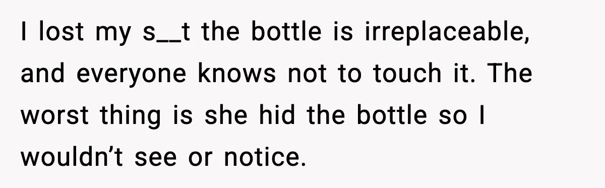 I lost my s__t the bottle is irreplaceable, and everyone knows not to touch it. The worst thing is she hid the bottle so I wouldn’t see or notice.