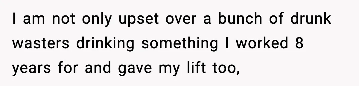 I am not only upset over a bunch of drunk wasters drinking something I worked 8 years for and gave my lift too,