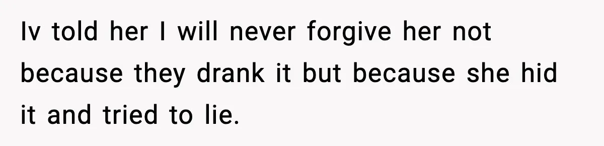 Iv told her I will never forgive her not because they drank it but because she hid it and tried to lie.