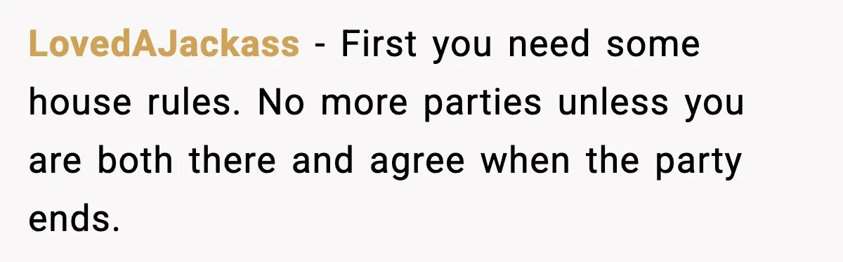 LovedAJackass - First you need some house rules. No more parties unless you are both there and agree when the party ends.