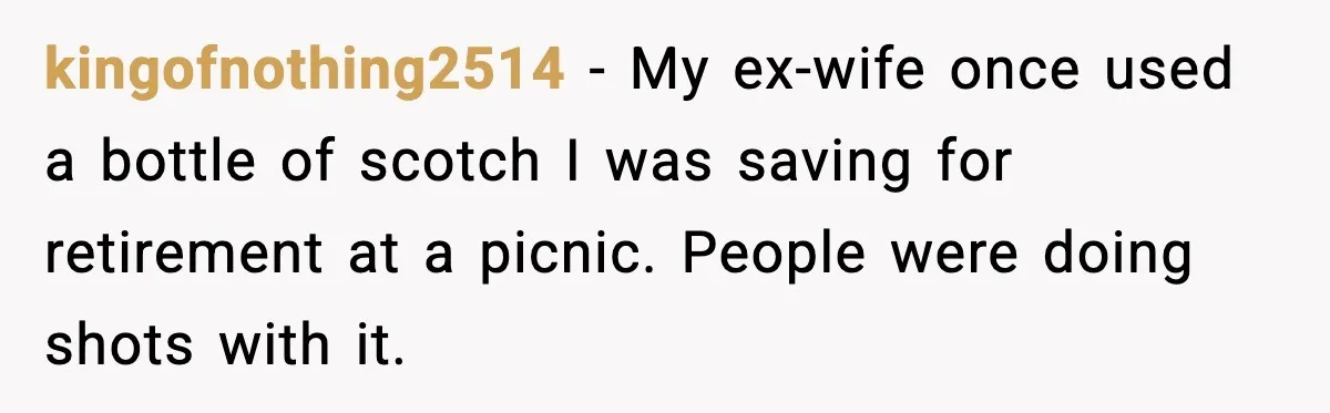 kingofnothing2514 - My ex-wife once used a bottle of scotch I was saving for retirement at a picnic. People were doing shots with it.