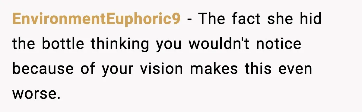 EnvironmentEuphoric9 - The fact she hid the bottle thinking you wouldn't notice because of your vision makes this even worse.