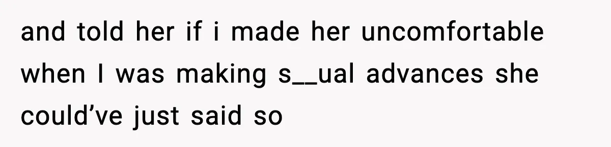 and told her if i made her uncomfortable when I was making s__ual advances she could’ve just said so