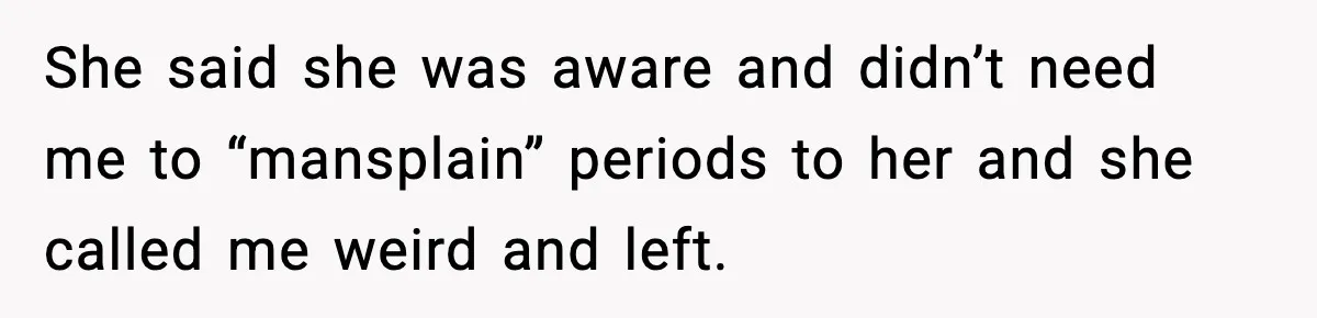 She said she was aware and didn’t need me to “mansplain” periods to her and she called me weird and left.