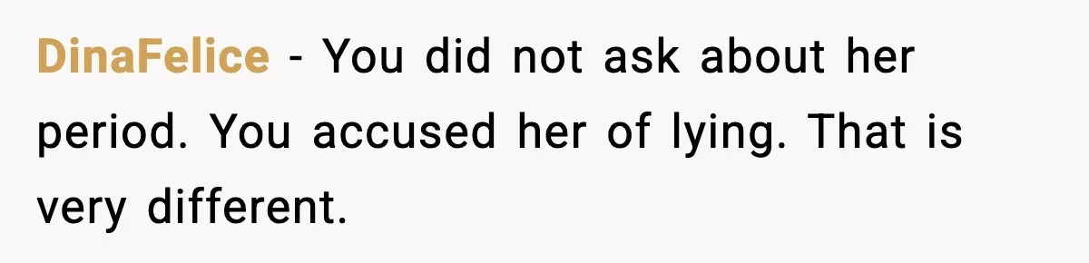 DinaFelice - You did not ask about her period. You accused her of lying. That is very different.