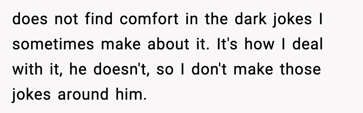 does not find comfort in the dark jokes I sometimes make about it. It's how I deal with it, he doesn't, so I don't make those jokes around him.