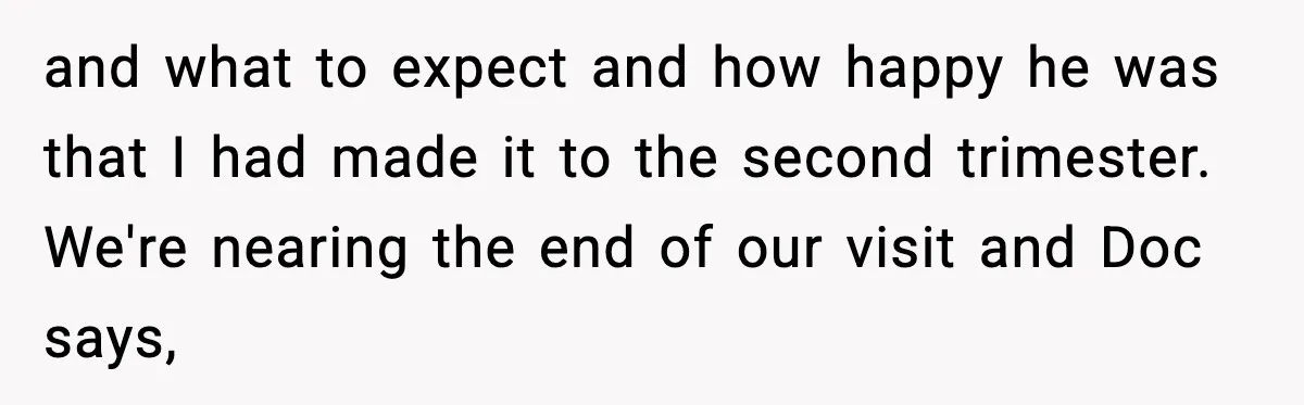 and what to expect and how happy he was that I had made it to the second trimester. We're nearing the end of our visit and Doc says,