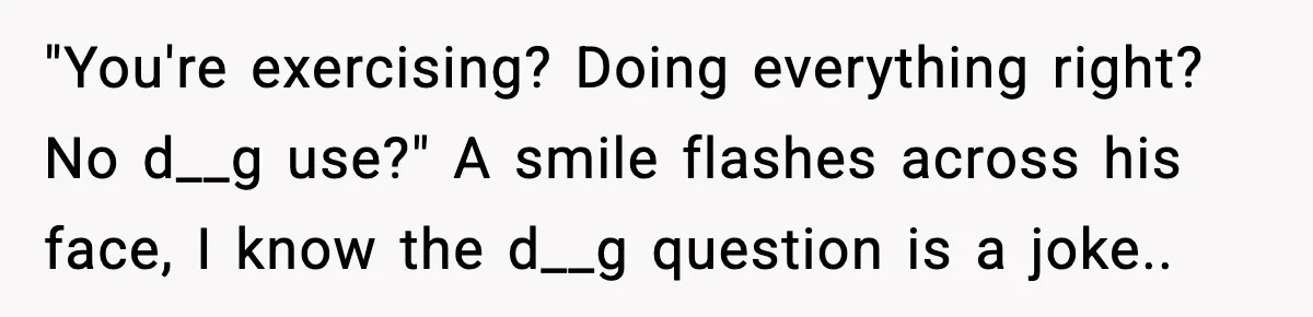 "You're exercising? Doing everything right? No d__g use?" A smile flashes across his face, I know the d__g question is a joke..