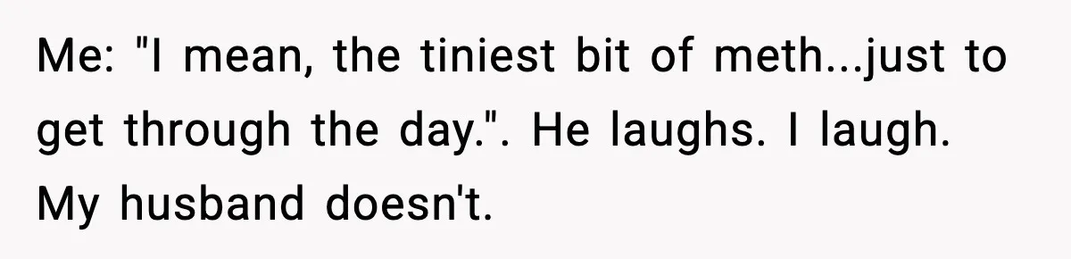 Me: "I mean, the tiniest bit of meth...just to get through the day.". He laughs. I laugh. My husband doesn't.
