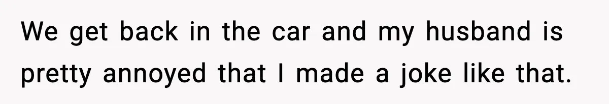 We get back in the car and my husband is pretty annoyed that I made a joke like that.