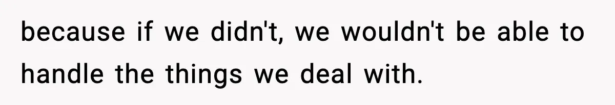 because if we didn't, we wouldn't be able to handle the things we deal with.