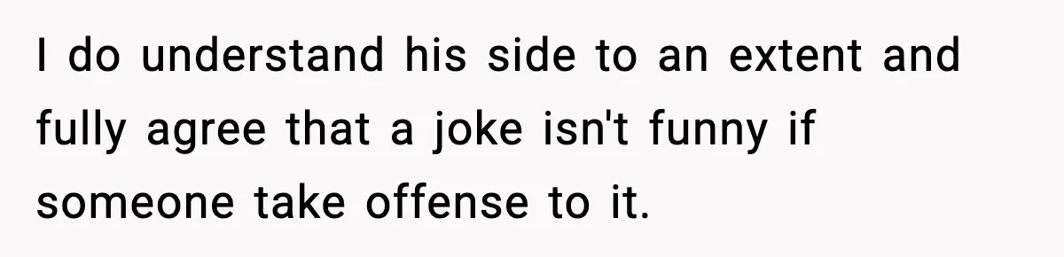 I do understand his side to an extent and fully agree that a joke isn't funny if someone take offense to it.