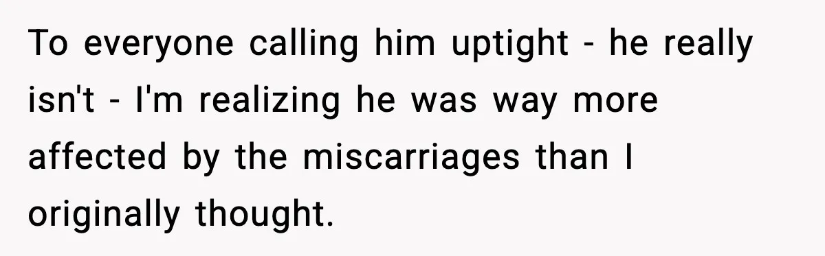 To everyone calling him uptight - he really isn't - I'm realizing he was way more affected by the miscarriages than I originally thought.
