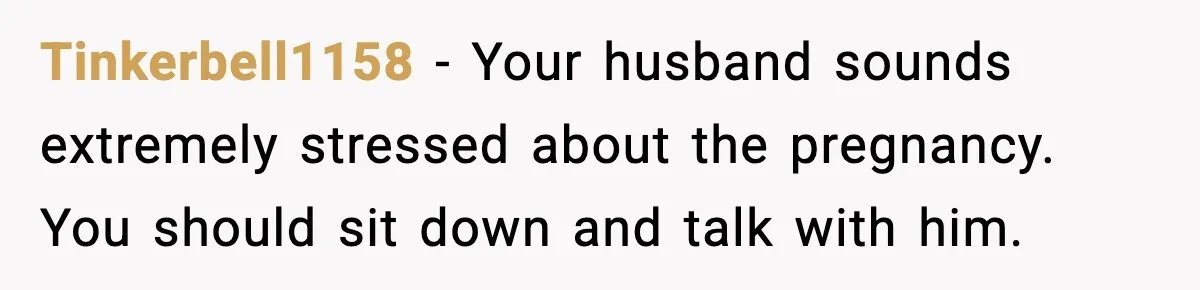Tinkerbell1158 - Your husband sounds extremely stressed about the pregnancy. You should sit down and talk with him.