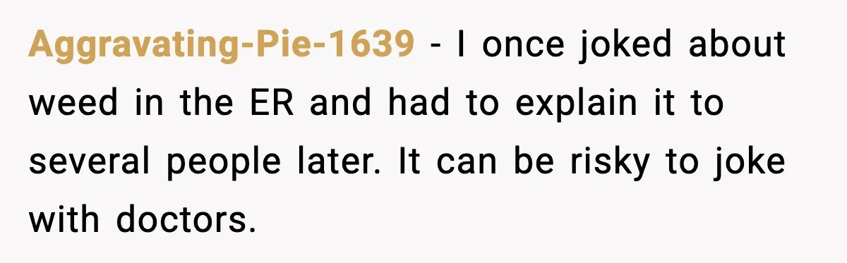 Aggravating-Pie-1639 - I once joked about weed in the ER and had to explain it to several people later. It can be risky to joke with doctors.
