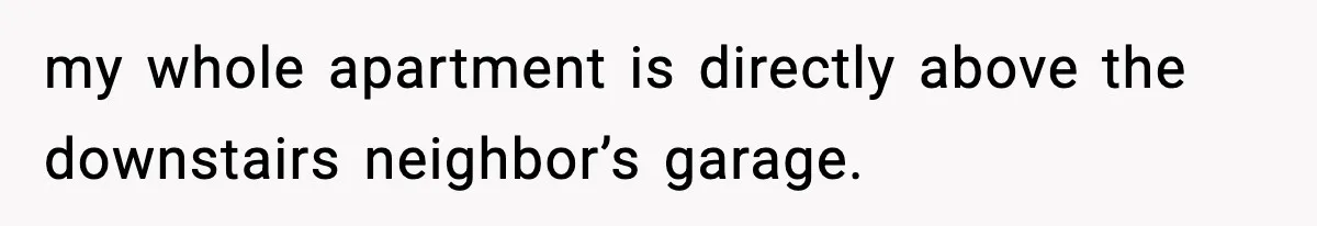 my whole apartment is directly above the downstairs neighbor’s garage.