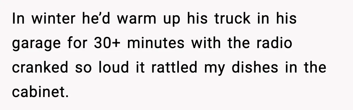 In winter he’d warm up his truck in his garage for 30+ minutes with the radio cranked so loud it rattled my dishes in the cabinet.