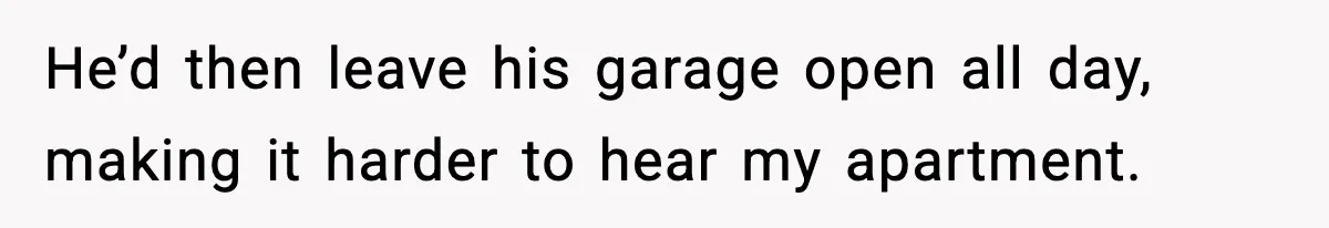 He’d then leave his garage open all day, making it harder to hear my apartment.