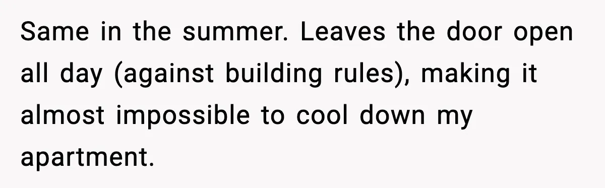 Same in the summer. Leaves the door open all day (against building rules), making it almost impossible to cool down my apartment.