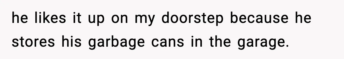 he likes it up on my doorstep because he stores his garbage cans in the garage.