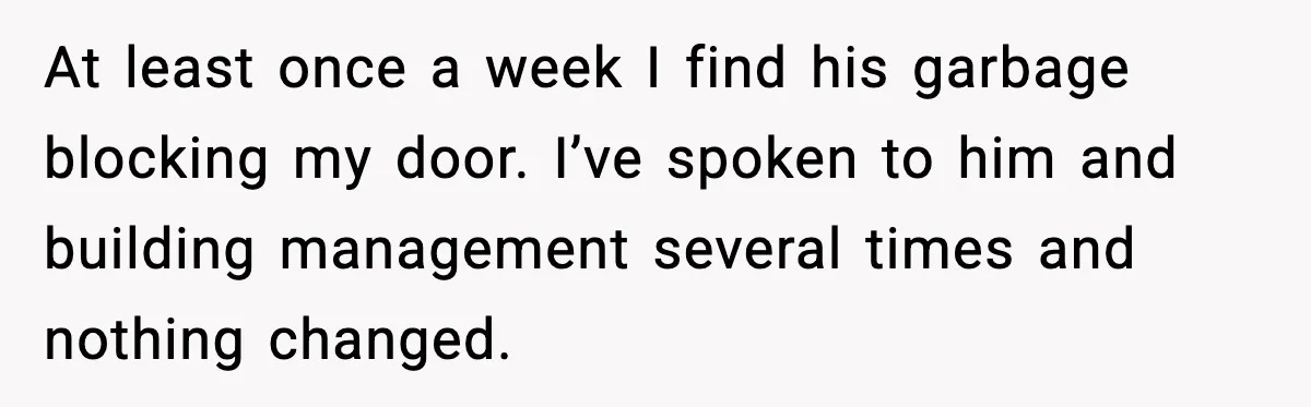 At least once a week I find his garbage blocking my door. I’ve spoken to him and building management several times and nothing changed.