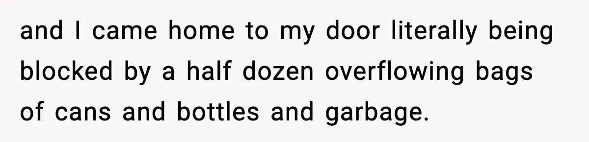 and I came home to my door literally being blocked by a half dozen overflowing bags of cans and bottles and garbage.