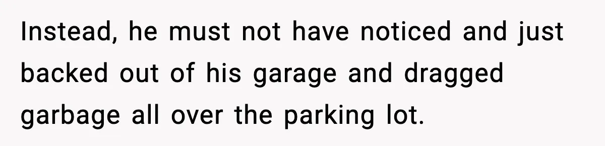 Instead, he must not have noticed and just backed out of his garage and dragged garbage all over the parking lot.