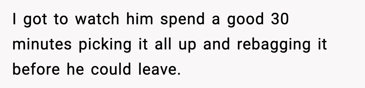 I got to watch him spend a good 30 minutes picking it all up and rebagging it before he could leave.