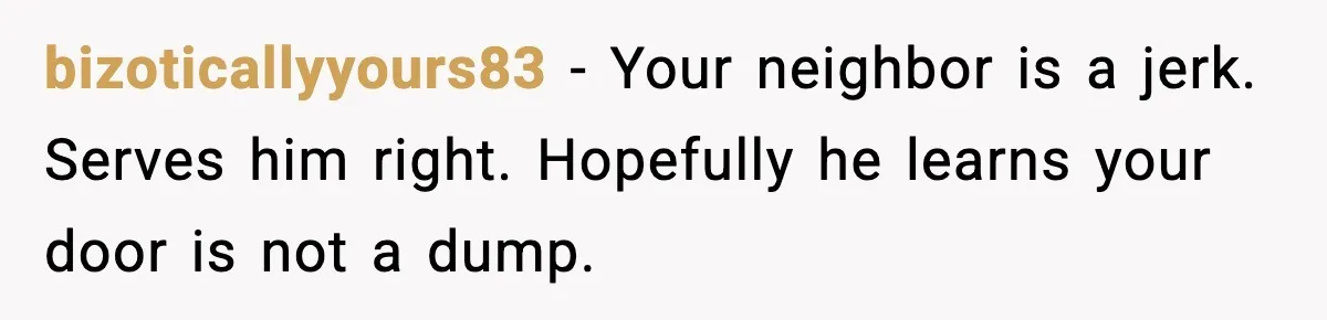 bizoticallyyours83 - Your neighbor is a jerk. Serves him right. Hopefully he learns your door is not a dump.