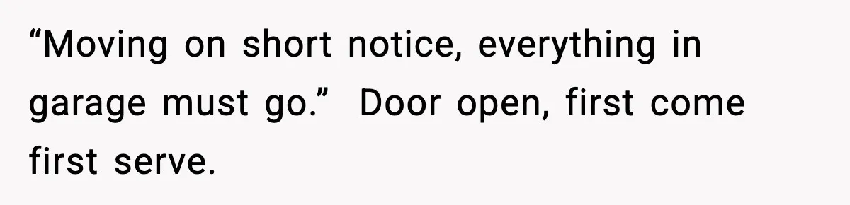 “Moving on short notice, everything in garage must go.”  Door open, first come first serve.