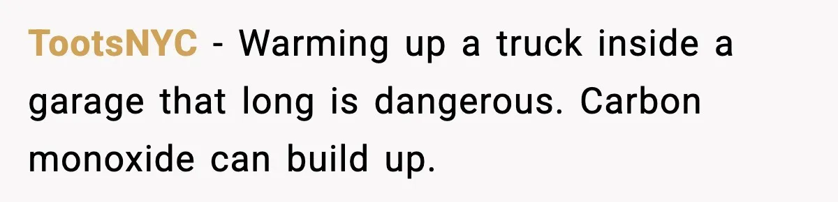 TootsNYC - Warming up a truck inside a garage that long is dangerous. Carbon monoxide can build up.