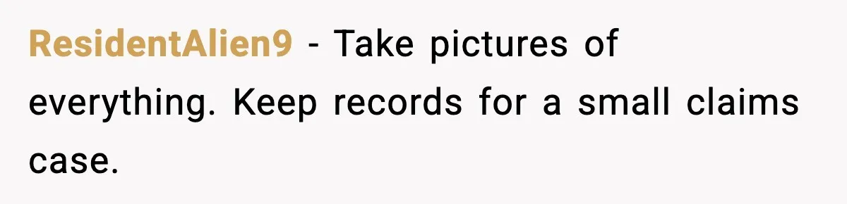 ResidentAlien9 - Take pictures of everything. Keep records for a small claims case.
