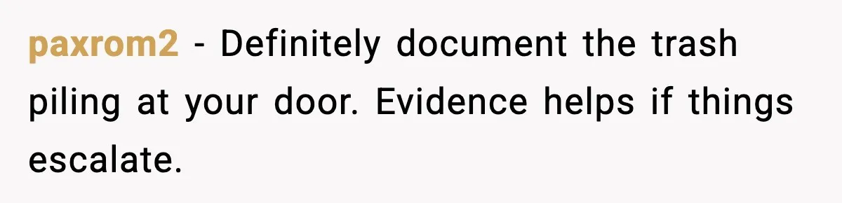 paxrom2 - Definitely document the trash piling at your door. Evidence helps if things escalate.