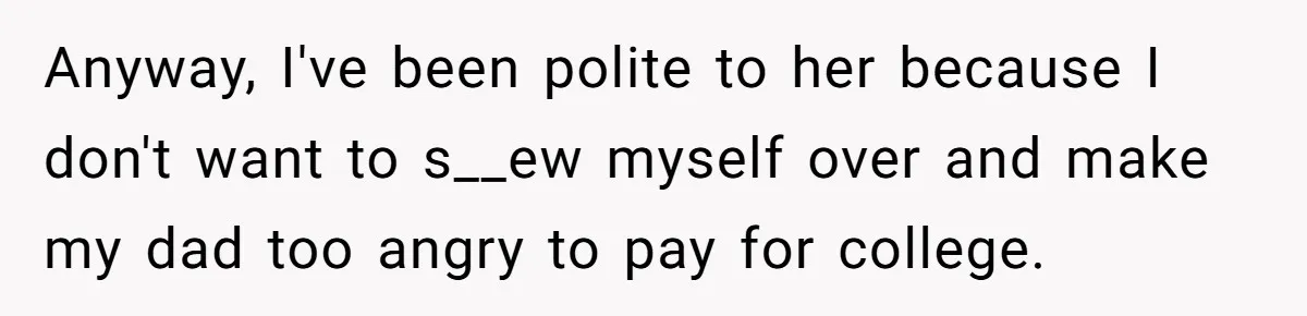 Anyway, I've been polite to her because I don't want to s__ew myself over and make my dad too angry to pay for college.