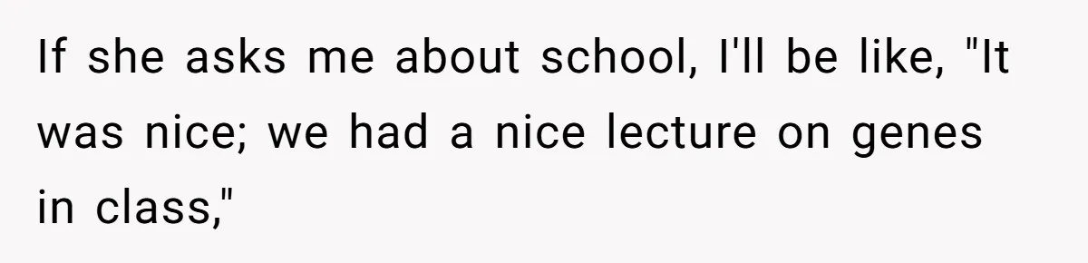 If she asks me about school, I'll be like, "It was nice; we had a nice lecture on genes in class,"