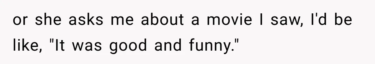 or she asks me about a movie I saw, I'd be like, "It was good and funny."