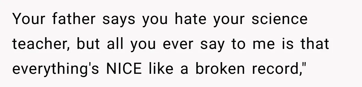 Your father says you hate your science teacher, but all you ever say to me is that everything's NICE like a broken record,"