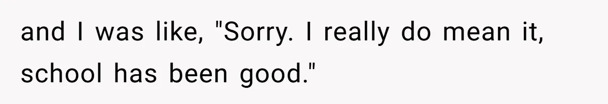 and I was like, "Sorry. I really do mean it, school has been good."