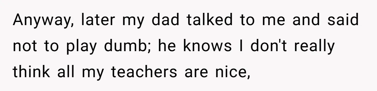 Anyway, later my dad talked to me and said not to play dumb; he knows I don't really think all my teachers are nice,