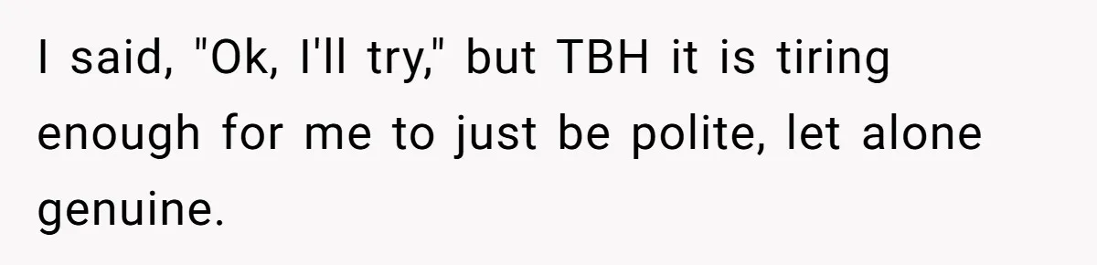 I said, "Ok, I'll try," but TBH it is tiring enough for me to just be polite, let alone genuine.