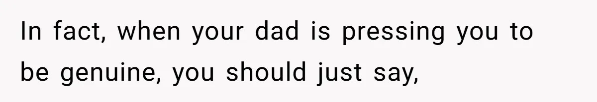 In fact, when your dad is pressing you to be genuine, you should just say,
