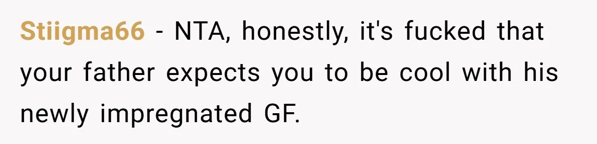 Stiigma66 − NTA, honestly, it's fucked that your father expects you to be cool with his newly impregnated GF.