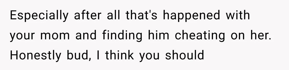 Especially after all that's happened with your mom and finding him cheating on her. Honestly bud, I think you should
